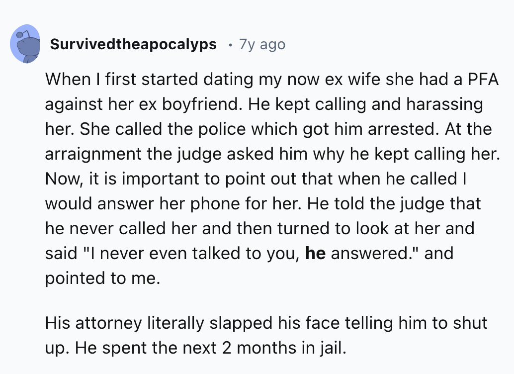 screenshot - Survivedtheapocalyps 7y ago When I first started dating my now ex wife she had a Pfa against her ex boyfriend. He kept calling and harassing her. She called the police which got him arrested. At the arraignment the judge asked him why he kept